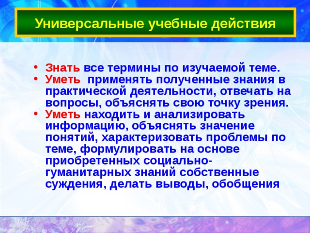 Универсальные учебные действия Знать все термины по изучаемой теме. Уметь применять полученные знания в практической деятельности, отвечать на вопросы, объяснять свою точку зрения.  Уметь находить и анализировать информацию, объяснять значение понятий, характеризовать проблемы по теме, формулировать на основе приобретенных социально-гуманитарных знаний собственные суждения, делать выводы, обобщения  