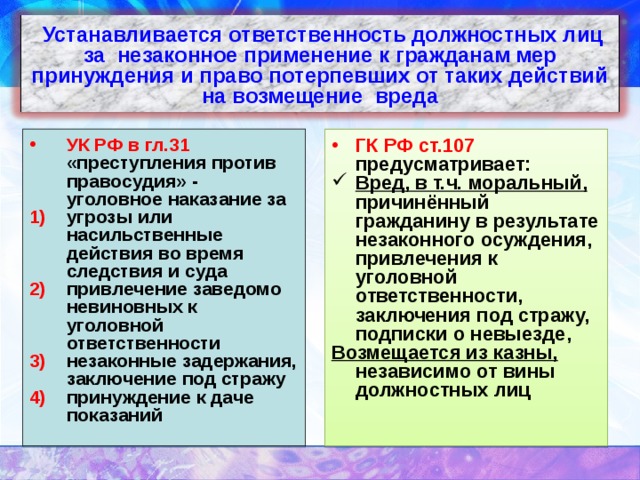  Устанавливается ответственность должностных лиц за незаконное применение к гражданам мер принуждения и право потерпевших от таких действий на возмещение вреда УК РФ в гл.31 «преступления против правосудия» - уголовное наказание за ГК РФ ст.107 предусматривает: угрозы или насильственные действия во время следствия и суда привлечение заведомо невиновных к уголовной ответственности незаконные задержания, заключение под стражу принуждение к даче показаний Вред, в т.ч. моральный, причинённый гражданину в результате незаконного осуждения, привлечения к уголовной ответственности, заключения под стражу, подписки о невыезде,  Возмещается из казны, независимо от вины должностных лиц   