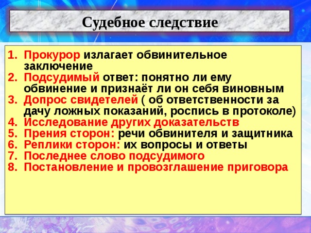 Судебное следствие Прокурор излагает обвинительное заключение Подсудимый ответ: понятно ли ему обвинение и признаёт ли он себя виновным Допрос свидетелей ( об ответственности за дачу ложных показаний, роспись в протоколе) Исследование других доказательств Прения сторон: речи обвинителя и защитника Реплики сторон: их вопросы и ответы Последнее слово подсудимого Постановление и провозглашение приговора      