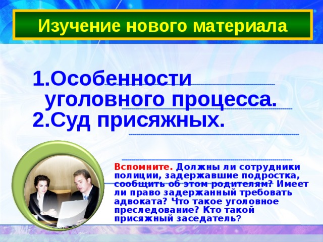 Изучение нового материала Особенности уголовного процесса. Суд присяжных.  Вспомните. Должны ли сотрудники полиции, задержавшие подростка, сообщить об этом родителям? Имеет ли право задержанный требовать адвоката? Что такое уголовное преследование? Кто такой присяжный заседатель ? 