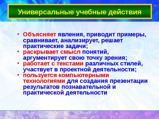 Универсальные учебные действия Объясняет явления, приводит примеры, сравнивает, анализирует, решает практические задачи; раскрывает смысл понятий, аргументирует свою точку зрения; работает с текстами различных стилей, участвует в проектной деятельности; пользуется компьютерными технологиями для создания презентации результатов познавательной и практической деятельности 