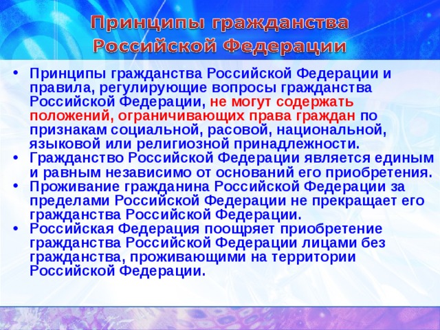 Принципы гражданства Российской Федерации и правила, регулирующие вопросы гражданства Российской Федерации, не могут содержать положений, ограничивающих права граждан по признакам социальной, расовой, национальной, языковой или религиозной принадлежности. Гражданство Российской Федерации является единым и равным независимо от оснований его приобретения. Проживание гражданина Российской Федерации за пределами Российской Федерации не прекращает его гражданства Российской Федерации. Российская Федерация поощряет приобретение гражданства Российской Федерации лицами без гражданства, проживающими на территории Российской Федерации. 