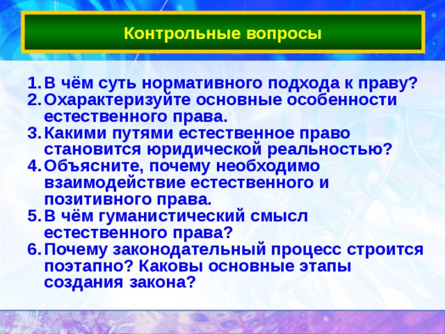 Контрольные вопросы В чём суть нормативного подхода к праву? Охарактеризуйте основные особенности естественного права. Какими путями естественное право становится юридической реальностью? Объясните, почему необходимо взаимодействие естественного и позитивного права. В чём гуманистический смысл естественного права? Почему законодательный процесс строится поэтапно? Каковы основные этапы создания закона?   