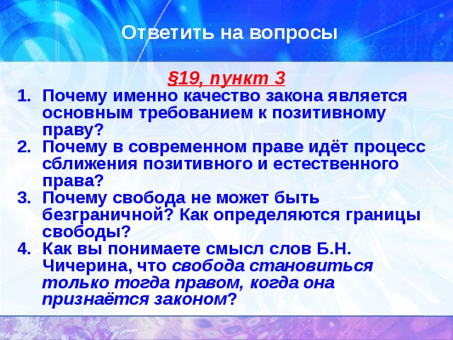 Ответить на вопросы § 19, пункт 3 Почему именно качество закона является основным требованием к позитивному праву? Почему в современном праве идёт процесс сближения позитивного и естественного права? Почему свобода не может быть безграничной? Как определяются границы свободы? Как вы понимаете смысл слов Б.Н. Чичерина, что свобода становиться только тогда правом, когда она признаётся законом ? 