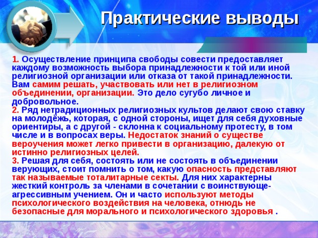 Практические выводы 1. Осуществление принципа свободы совести предоставляет каждому возможность выбора принадлежности к той или иной религиозной организации или отказа от такой принадлежности. Вам самим решать, участвовать или нет в религиозном объединении, организации. Это дело сугубо личное и добровольное. 2. Ряд нетрадиционных религиозных культов делают свою ставку на молодёжь, которая, с одной стороны, ищет для себя духовные ориентиры, а с другой - склонна к социальному протесту, в том числе и в вопросах веры. Недостаток знаний о существе вероучения может легко привести в организацию, далекую от истинно религиозных целей. 3. Решая для себя, состоять или не состоять в объединении верующих, стоит помнить о том, какую опасность представляют так называемые тоталитарные секты. Для них характерны жесткий контроль за членами в сочетании с воинствующе-агрессивным учением. Он и часто используют методы психологического воздействия на человека, отнюдь не безопасные для морального и психологического здоровья .  