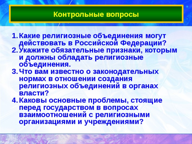 Контрольные вопросы Какие религиозные объединения могут действовать в Российской Федерации?  Укажите обязательные признаки, которым и должны обладать религиозные объединения.  Что вам известно о законодательных нормах в отношении создания религиозных объединений в органах власти? Каковы основные проблемы, стоящие перед государством в вопросах взаимоотношений с религиозными организациями и учреждениями?   