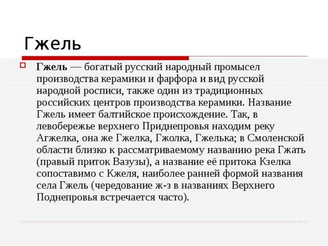 Гжель  — богатый русский народный промысел производства керамики и фарфора и вид русской народной росписи, также один из традиционных российских центров производства керамики. Название Гжель имеет балтийское происхождение. Так, в левобережье верхнего Приднепровья находим реку Агжелка, она же Гжелка, Гжолка, Гжелька; в Смоленской области близко к рассматриваемому названию река Гжать (правый приток Вазузы), а название её притока Кзелка сопоставимо с Кжеля, наиболее ранней формой названия села Гжель (чередование ж-з в названиях Верхнего Поднепровья встречается часто). 