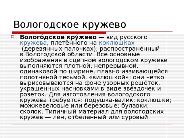 Волого́дское кру́жево  — вид русского  кружева , плетённого на  коклюшках  (деревянных палочках); распространённый в Вологодской области. Все основные изображения в сцепном вологодском кружеве выполняются плотной, непрерывной, одинаковой по ширине, плавно извивающейся полотняной тесьмой, «вилюшкой»; они чётко вырисовываются на фоне узорных решёток, украшенных насновками в виде звёздочек и розеток. Для изготовления вологодского кружева требуется: подушка-валик; коклюшки; можжевеловые или березовые; булавки; сколок. Типичный материал для вологодских кружев — лён, отбеленный или суровый.   