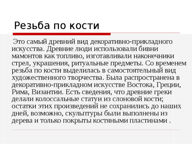  Это самый древний вид декоративно-прикладного искусства. Древние люди использовали бивни мамонтов как топливо, изготавливали наконечники стрел, украшения, ритуальные предметы. Со временем резьба по кости выделилась в самостоятельный вид художественного творчества. Была распространена в декоративно-прикладном искусстве Востока, Греции, Рима, Византии. Есть сведения, что древние греки делали колоссальные статуи из слоновой кости; остатки этих произведений не сохранились до наших дней, возможно, скульптуры были выполнены из дерева и только покрыты костяными пластинами . 