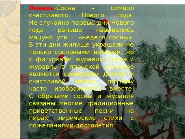 Январь -Сосна – символ счастливого Нового года.  Не случайно первые дни Нового года раньше назывались мацуно ути – «неделя сосны».  В эти дни жилище украшали не только сосновыми ветками, но и фигурками журавля. Сосна и журавль в японской культуре являются символами долгой и счастливой жизни, поэтому часто изображаются вместе.  С образами сосны и журавля связаны многие традиционные приветственные песни на пирах, лирические стихи с пожеланиями долголетия. 