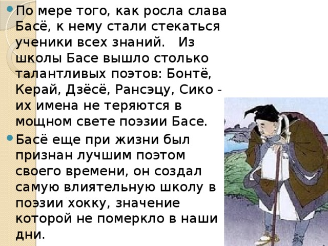 По мере того, как росла слава Басё, к нему стали стекаться ученики всех знаний. Из школы Басе вышло столько талантливых поэтов: Бонтё, Керай, Дзёсё, Рансэцу, Сико - их имена не теряются в мощном свете поэзии Басе. Басё еще при жизни был признан лучшим поэтом своего времени, он создал самую влиятельную школу в поэзии хокку, значение которой не померкло в наши дни. 