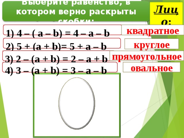 Лицо : Выберите равенство, в котором верно раскрыты скобки: 1) 4 – ( а – b ) = 4 – а – b квадратное 2 ) 5 + ( a + b ) = 5 + a – b круглое 3 ) 2 – ( a  +  b ) = 2 – a  +  b  прямоугольное 4 ) 3 – ( a + b ) = 3 – a – b  овальное