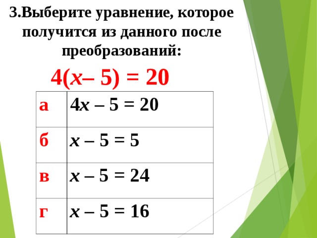 3.Выберите уравнение, которое получится из данного после преобразований: 4( x – 5) = 20 а 4 x  –  5 = 20 б x –  5  = 5 в x  – 5 = 24 г x –  5  = 16