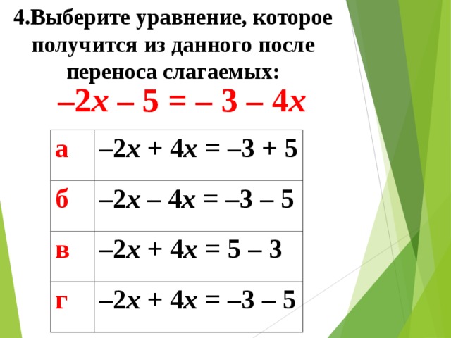 4.Выберите уравнение, которое получится из данного после переноса слагаемых: – 2 x – 5 = – 3 – 4 x а – 2 x + 4 x = – 3 + 5 б – 2 x  – 4 x = – 3 – 5 в – 2 x + 4 x = 5 – 3 г – 2 x + 4 x = – 3 – 5