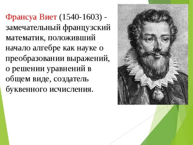 Франсуа Виет (1540-1603) - замечательный французский математик, положивший начало алгебре как науке о преобразовании выражений, о решении уравнений в общем виде, создатель буквенного исчисления.