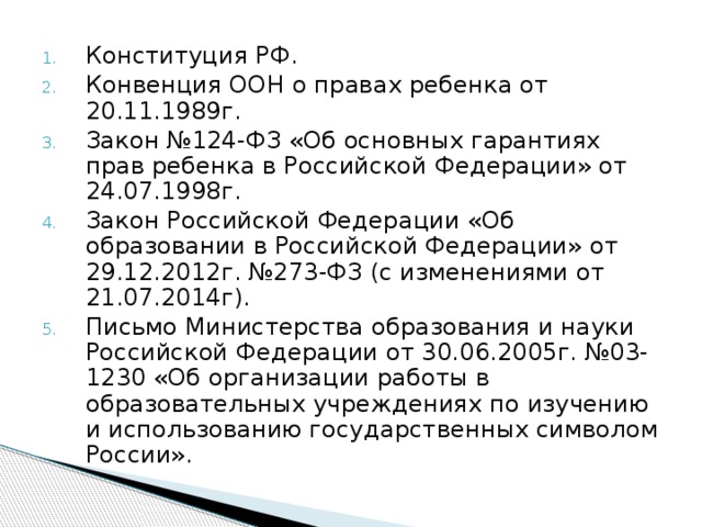 Конституция РФ. Конвенция ООН о правах ребенка от 20.11.1989г. Закон №124-ФЗ «Об основных гарантиях прав ребенка в Российской Федерации» от 24.07.1998г. Закон Российской Федерации «Об образовании в Российской Федерации» от 29.12.2012г. №273-ФЗ (с изменениями от 21.07.2014г). Письмо Министерства образования и науки Российской Федерации от 30.06.2005г. №03-1230 «Об организации работы в образовательных учреждениях по изучению и использованию государственных символом России». 