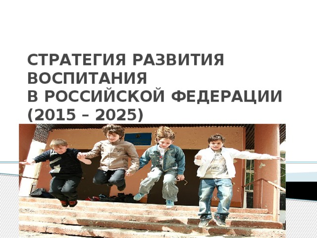 СТРАТЕГИЯ РАЗВИТИЯ ВОСПИТАНИЯ  В РОССИЙСКОЙ ФЕДЕРАЦИИ  (2015 – 2025) 