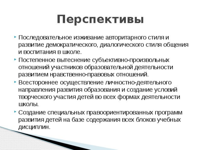 Перспективы Последовательное изживание авторитарного стиля и развитие демократического, диалогического стиля общения и воспитания в школе. Постепенное вытеснение субъективно-произвольных отношений участников образовательной деятельности развитием нравственно-правовых отношений. Всестороннее осуществление личностно-деятельного направления развития образования и создание условий творческого участия детей во всех формах деятельности школы. Создание специальных правоориентированных программ развития детей на базе содержания всех блоков учебных дисциплин. 