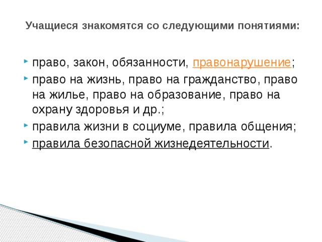   Учащиеся знакомятся со следующими понятиями:   право, закон, обязанности,  правонарушение ; право на жизнь, право на гражданство, право на жилье, право на образование, право на охрану здоровья и др.; правила жизни в социуме, правила общения; правила безопасной жизнедеятельности . 