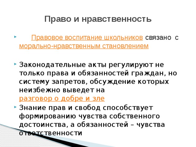 Право и нравственность    Правовое воспитание школьников  связано с  морально-нравственным становлением Законодательные акты регулируют не только права и обязанностей граждан, но систему запретов, обсуждение которых неизбежно выведет на  разговор о добре и зле Знание прав и свобод способствует формированию чувства собственного достоинства, а обязанностей – чувства ответственности 