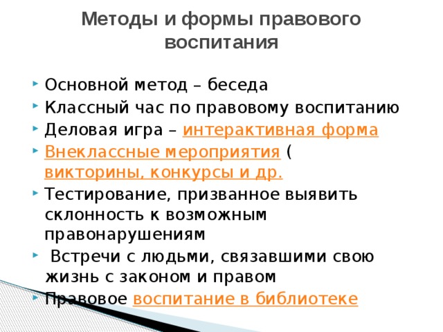 Методы и формы правового воспитания   Основной метод – беседа Классный час по правовому воспитанию Деловая игра –  интерактивная форма Внеклассные мероприятия  ( викторины, конкурсы и др. Тестирование, призванное выявить склонность к возможным правонарушениям  Встречи с людьми, связавшими свою жизнь с законом и правом Правовое  воспитание в библиотеке 