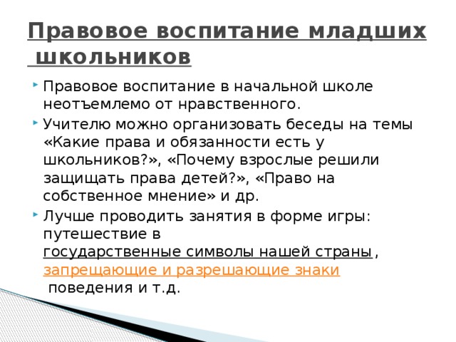 Правовое воспитание младших школьников   Правовое воспитание в начальной школе неотъемлемо от нравственного. Учителю можно организовать беседы на темы «Какие права и обязанности есть у школьников?», «Почему взрослые решили защищать права детей?», «Право на собственное мнение» и др. Лучше проводить занятия в форме игры: путешествие в государственные символы нашей страны ,  запрещающие и разрешающие знаки  поведения и т.д. 