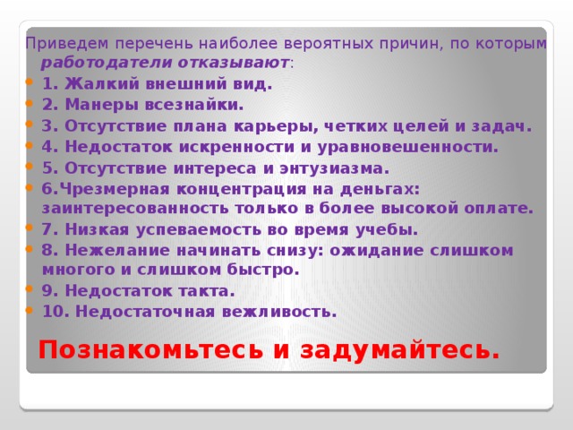 Приведем перечень наиболее вероятных причин, по которым работодатели отказывают : 1. Жалкий внешний вид. 2. Манеры всезнайки. 3. Отсутствие плана карьеры, четких целей и задач. 4. Недостаток искренности и уравновешенности. 5. Отсутствие интереса и энтузиазма. 6.Чрезмерная концентрация на деньгах: заинтересованность только в более высокой оплате. 7. Низкая успеваемость во время учебы. 8. Нежелание начинать снизу: ожидание слишком многого и слишком быстро. 9. Недостаток такта. 10. Недостаточная вежливость. Познакомьтесь и задумайтесь. 