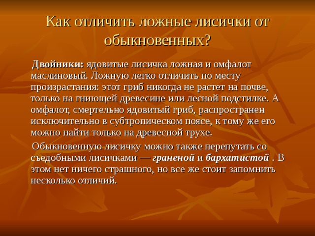 Как отличить ложные лисички от обыкновенных?  Двойники:  ядовитые лисичка ложная и омфалот маслиновый. Ложную легко отличить по месту произрастания: этот гриб никогда не растет на почве, только на гниющей древесине или лесной подстилке. А омфалот, смертельно ядовитый гриб, распространен исключительно в субтропическом поясе, к тому же его можно найти только на древесной трухе.  Обыкновенную лисичку можно также перепутать со съедобными лисичками —  граненой  и  бархатистой   . В этом нет ничего страшного, но все же стоит запомнить несколько отличий. 