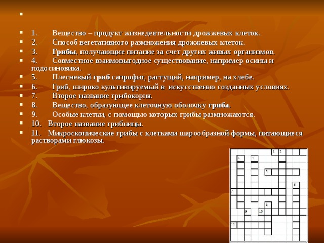 1.       Вещество – продукт жизнедеятельности дрожжевых клеток. 2.       Способ вегетативного размножения дрожжевых клеток. 3.        Грибы , получающие питание за счет других живых организмов. 4.       Совместное взаимовыгодное существование, например осины и подосиновика. 5.       Плесневый  гриб  сапрофит, растущий, например, на хлебе. 6.       Гриб, широко культивируемый в  искусственно созданных условиях. 7.       Второе название грибокорня. 8.       Вещество, образующее клеточную оболочку  гриба . 9.       Особые клетки, с помощью которых грибы размножаются. 10.   Второе название грибницы. 11.   Микроскопические грибы с клетками шарообразной формы, питающиеся растворами глюкозы. 