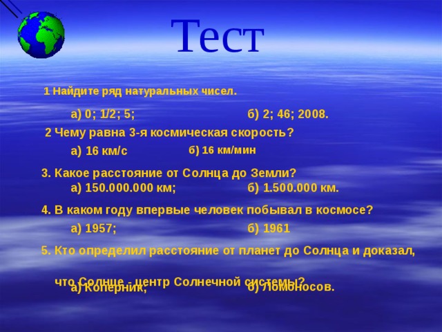 Тест  1 Найдите ряд натуральных чисел.  б) 2; 46; 2008. а) 0; 1/2; 5;  2 Чему равна 3-я космическая скорость? а ) 16 км/с б) 16 км/мин 3. Какое расстояние от Солнца до Земли? а) 150.000.000 км; б) 1.500.000 км. 4. В каком году впервые человек побывал в космосе? а) 1957; б) 1961 5. Кто определил расстояние от планет до Солнца и доказал,  что Солнце - центр Солнечной системы? б) Ломоносов. а) Коперник; 