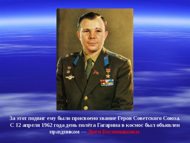 За этот подвиг ему было присвоено звание Героя Советского Союза. С 12 апреля 1962 года день полёта Гагарина в космос был объявлен праздником — Днём Космонавтики. 