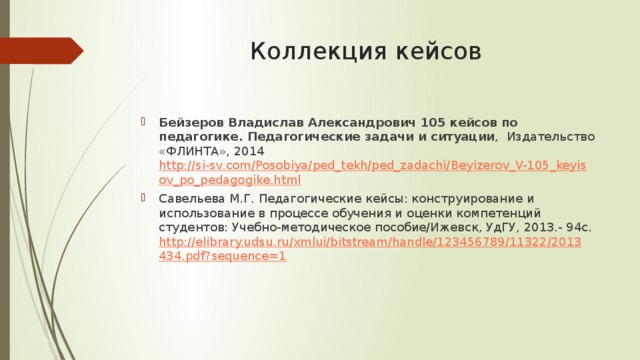 Коллекция кейсов Бейзеров Владислав Александрович 105 кейсов по педагогике. Педагогические задачи и ситуации , Издательство «ФЛИНТА», 2014 http://si-sv.com/Posobiya/ped_tekh/ped_zadachi/Beyizerov_V-105_keyisov_po_pedagogike.html Савельева М.Г. Педагогические кейсы: конструирование и использование в процессе обучения и оценки компетенций студентов: Учебно-методическое пособие/Ижевск, УдГУ, 2013.- 94с. http://elibrary.udsu.ru/xmlui/bitstream/handle/123456789/11322/2013434.pdf?sequence=1 