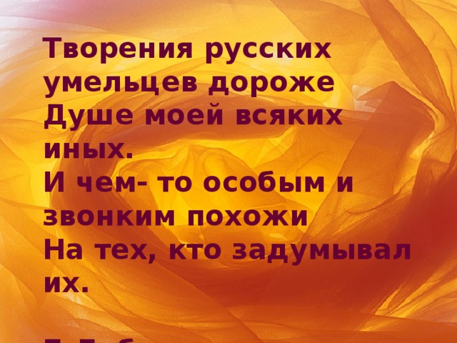 Творения русских умельцев дороже  Душе моей всяких иных.  И чем- то особым и звонким похожи  На тех, кто задумывал их.  Б.Дубровин 