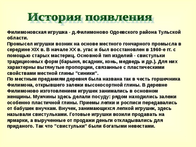  Филимоновская игрушка - д.Филимоново Одоевского района Тульской области.  Промысел игрушки возник на основе местного гончарного промысла в середине XIX в. В начале XX в. угас и был восстановлен в 1960-е гг. с помощью старых мастериц. Основной тип изделий - свистульки традиционных форм (барыня, всадник, конь, медведь и др.). Для них характерны вытянутые пропорции, связанные с пластическими свойствами местной глины 