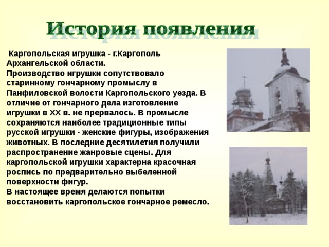   Каргопольская игрушка - г.Каргополь Архангельской области.  Производство игрушки сопутствовало старинному гончарному промыслу в Панфиловской волости Каргопольского уезда. В отличие от гончарного дела изготовление игрушки в XX в. не прервалось. В промысле сохраняются наиболее традиционные типы русской игрушки - женские фигуры, изображения животных. В последние десятилетия получили распространение жанровые сцены. Для каргопольской игрушки характерна красочная роспись по предварительно выбеленной поверхности фигур.  В настоящее время делаются попытки восстановить каргопольское гончарное ремесло.  