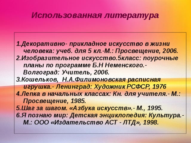 Использованная литература 1.Декоративно- прикладное искусство в жизни человека: учеб. для 5 кл.-М.: Просвещение, 2006. 2.Изобразительное искусство.5класс: поурочные планы по программе Б.Н Неменского.- Волгоград: Учитель, 2006. 3.Кошельков, Н.А.Филимоновская расписная игрушка.- Ленинград: Художник РСФСР, 1976 4.Лепка в начальных классах: Кн. для учителя.- М.: Просвещение, 1985. 5.Шаг за шагом. «Азбука искусств».- М., 1995. 6.Я познаю мир: Детская энциклопедия: Культура.- М.: ООО «Издательство АСТ - ЛТД», 1998. 