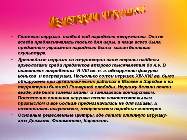 Глиняная игрушка- особый вид народного творчества. Она не всегда предназначалась только для игры, а чаще всего была предметом украшения народного быта- малая бытовая скульптура. Древнейшие игрушки на территории наше страны найдены археологами среди предметов второго тысячелетия до н.э. В славянских погребениях VI-VIII вв. н. э. обнаружены фигурки коньков и погремушки. Несколько сотен игрушек XIV-XVII вв. было обнаружено при археологических работах в Москве в Зарядье и на территории бывшей Гончарной слободы. Игрушку делали почти везде, где были залежи глины и занимались гончарством. Постепенно глиняная игрушка стала самостоятельным промыслом и все больше предназначалась не для забавы, а становилась искусством, творчеством народных мастеров. Основные ремесленные центры, где лепили глиняную игрушку- это Дымково, Филимоново, Каргополь. 