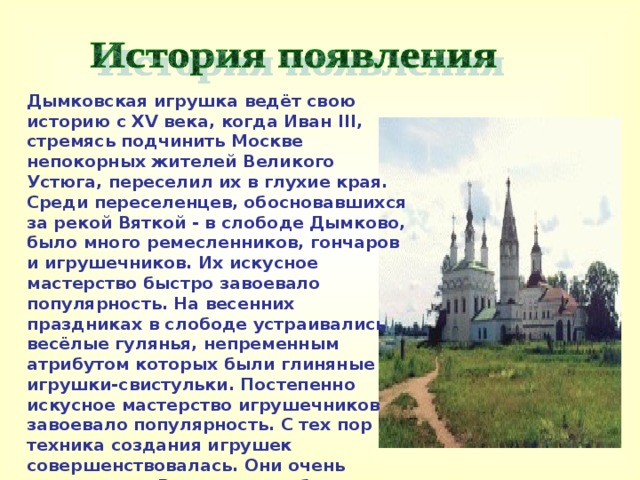  Дымковская игрушка ведёт свою историю с XV века, когда Иван III, стремясь подчинить Москве непокорных жителей Великого Устюга, переселил их в глухие края. Среди переселенцев, обосновавшихся за рекой Вяткой - в слободе Дымково, было много ремесленников, гончаров и игрушечников. Их искусное мастерство быстро завоевало популярность. На весенних праздниках в слободе устраивались весёлые гулянья, непременным атрибутом которых были глиняные игрушки-свистульки. Постепенно искусное мастерство игрушечников завоевало популярность. С тех пор техника создания игрушек совершенствовалась. Они очень популярны в России и за рубежом и составляют гордость многих коллекций.     
