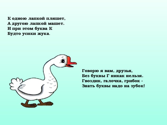 К одною лапкой пляшет, А другою лапкой машет. И при этом буква К Будто усики жука . Говорю я вам, друзья, Без буквы Г никак нельзя. Гвоздик, галочка, грибок - Знать буквы надо на зубок! 