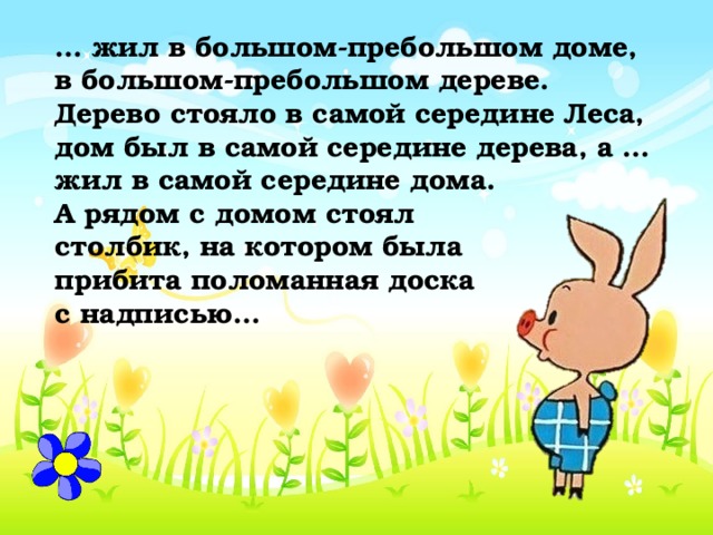 … жил в большом-пребольшом доме, в большом-пребольшом дереве. Дерево стояло в самой середине Леса, дом был в самой середине дерева, а … жил в самой середине дома. А рядом с домом стоял столбик, на котором была прибита поломанная доска с надписью… 