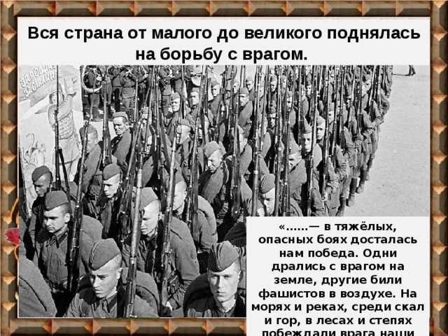 Вся страна от малого до великого поднялась на борьбу с врагом. «……— в тяжёлых, опасных боях досталась нам победа. Одни дрались с врагом на земле, другие били фашистов в воздухе. На морях и реках, среди скал и гор, в лесах и степях побеждали врага наши войска.»  Л.Кассиль 