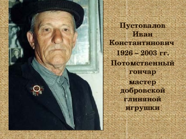 Пустовалов Иван Константинович 1926 – 2003 гг. Потомственный гончар мастер добровской глиняной игрушки 