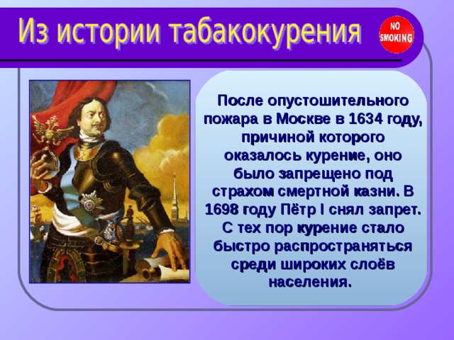 После опустошительного пожара в Москве в 1634 году, причиной которого оказалось курение, оно было запрещено под страхом смертной казни.  В 1698 году Пётр I снял запрет. С тех пор курение стало быстро распространяться среди широких слоёв населения.