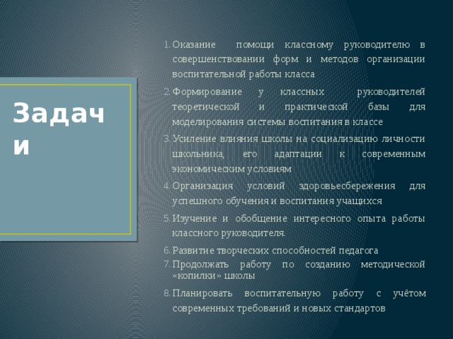 Оказание помощи классному руководителю в совершенствовании форм и методов организации воспитательной работы класса Формирование у классных руководителей теоретической и практической базы для моделирования системы воспитания в классе Усиление влияния школы на социализацию личности школьника, его адаптации к современным экономическим условиям Организация условий здоровьесбережения для успешного обучения и воспитания учащихся Изучение и обобщение интересного опыта работы классного руководителя. Развитие творческих способностей педагога Продолжать работу по созданию методической «копилки» школы Планировать воспитательную работу с учётом современных требований и новых стандартов Задачи 