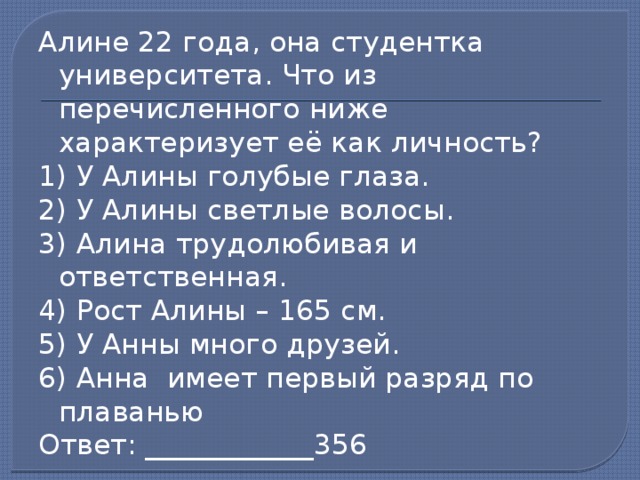 Алине 22 года, она студентка университета. Что из перечисленного ниже характеризует её как личность? 1) У Алины голубые глаза. 2) У Алины светлые волосы. 3) Алина трудолюбивая и ответственная. 4) Рост Алины – 165 см. 5) У Анны много друзей. 6) Анна имеет первый разряд по плаванью Ответ: ____________356 