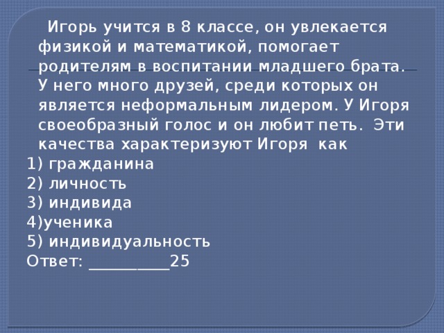  Игорь учится в 8 классе, он увлекается физикой и математикой, помогает родителям в воспитании младшего брата. У него много друзей, среди которых он является неформальным лидером. У Игоря своеобразный голос и он любит петь. Эти качества характеризуют Игоря как 1) гражданина 2) личность 3) индивида 4)ученика 5) индивидуальность Ответ: __________25    