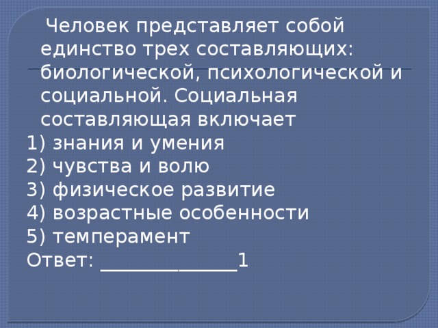  Человек представляет собой единство трех составляющих: биологической, психологической и социальной. Социальная составляющая включает 1) знания и умения 2) чувства и волю 3) физическое развитие 4) возрастные особенности 5) темперамент Ответ: ______________1 