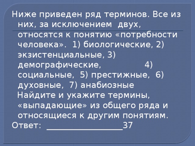 Ниже приведен ряд терминов. Все из них, за исключением двух, относятся к понятию «потребности человека». 1) биологические, 2) экзистенциальные, 3) демографические, 4) социальные, 5) престижные, 6) духовные, 7) анабиозные  Найдите и укажите термины, «выпадающие» из общего ряда и относящиеся к другим понятиям. Ответ: __________________37   
