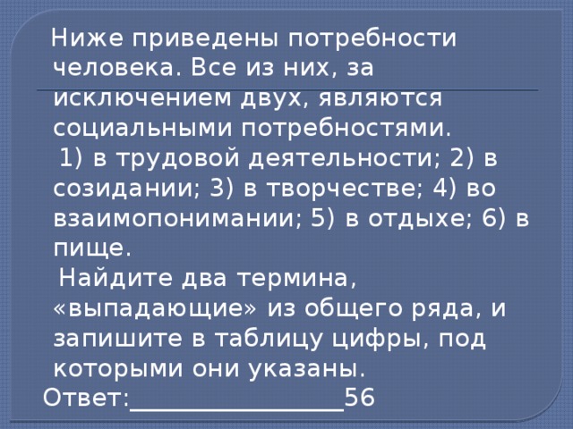  Ниже приведены потребности человека. Все из них, за исключением двух, являются социальными потребностями.  1) в трудовой деятельности; 2) в созидании; 3) в творчестве; 4) во взаимопонимании; 5) в отдыхе; 6) в пище.  Найдите два термина, «выпадающие» из общего ряда, и запишите в таблицу цифры, под которыми они указаны.  Ответ:_________________56 