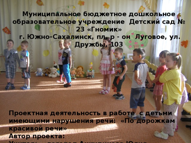   Муниципальное бюджетное дошкольное образовательное учреждение Детский сад № 23 «Гномик»  г. Южно–Сахалинск, пл. р - он Луговое, ул. Дружбы, 103          Проектная деятельность в работе с детьми имеющими нарушения речи: «По дорожкам красивой речи»  Автор проекта: Учитель – логопед Анкудинова Юлия Николаевна       